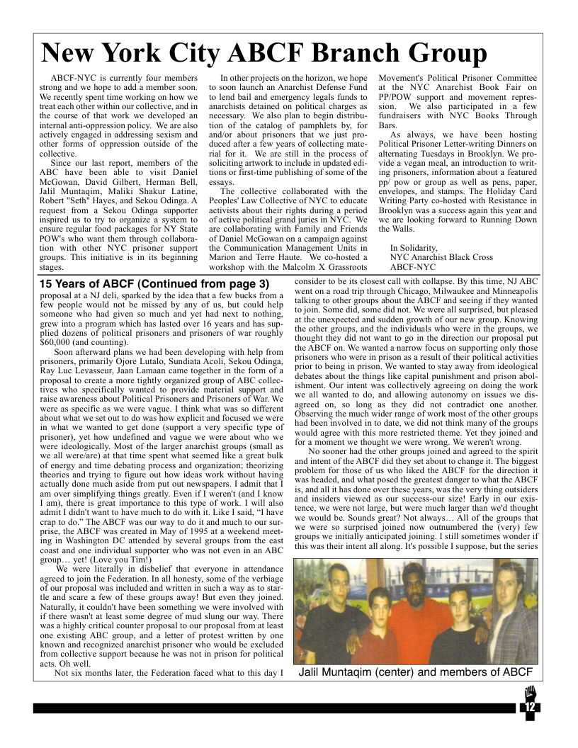 New York City ABCF Branch Group ABCF-NYC is currently four members strong and we hope to add a member soon. ‘We recently spent time working on how we treat each other within our colleetive, and in the course of that work we developed an internal anti-oppression policy. We are also actively engaged in addressing sexism and other forms of oppression outside of the collective. Since our last report, members of the ABC have been able to visit Danicl McGowan, David Gilbert, Herman Bell, Jalil” Muniagim, Maliki Shakur Latine, Robert "Seth Hayes, and Sekou Odinga. A request from a Sekou Odinga supporter inspired us 0 try to orzanize a system lo ensure regular food packages for NY State POW’s who want them through collabora- tion with other NYC _prisoner support eroups. This initative s in s beginning stages. In other projects on the horizon, we hope 10 soon launch an Anarchist Defense Fund 10 lend bail and emergency legals funds to anarchists detained on political charges as necessary. We also plan to begin distribu- tion of the catalog of pamphlets by, for andlor about prisoners that we just pro- duced after a few years of collecting mate- rial for it. W are still in the process of soliciting artwork t0 include in updated edi- tions or fist-time publishing of some of the essays. The collective collaborated with the Peoples’ Law Collective of NYC to educate activists about their righis during a period ofactive political grand jurics in NYC. We are collaborating with Family and Friends of Daniel McGowan on a campaign against the Communication Management Units in Marion and Tere Haute. We co-hosted @ workshop with the Malcolm X Grasstoots Movements Political Prisoner Committce at the NYC Anarchist Book Fair on PP/POW support and_movement repres- sion. W also participated in a few fundraisers with NYC Books Through Bars. As always, we have been hosting Political Prisoner Letter-writing Dinners on alternating Tuesdays in Brooklyn. We pro- vide a vegan meal, an introduction to writ- ing prisoners, information about a featured PP/ pow o group as well as pens, paper. envelopes, and stamps. The Holiday Card Writing Party co-hosted with Resistance in Brooklyn was a success again this year and we are looking forward to Running Down the Walls In Solidarity, NYC Anarchist Black Cross ABCE-NYC 15 Years of ABCF (Continued from page 3) proposal at a NJ deli, sparked by the idea that a few bucks from a few people would not be missed by any of us, but could help someone who had given so much and yet had next to nothing, erew into a program which has lasted over 16 years and has sup- plied dozens of political prisoners and prisoners of war roughly 560,000 (and counting) ‘Soon afterward plans we had been developing with help from prisoners, primarily Ojore Lutalo, Sundiata Acoli, Sekou Odinga, Ray Luc Levasseur, Jaan Lamaan came together in the form of 4 proposal to create 3 more tightly orzanized group of ABC collec- tives who specifically wanted to provide material support and raise awareness about Political Prisoners and Prisoners of War. We were as specific as we were vague. I think what was so different about what we set out o do was how explicit and focused we were in what we wanted 1o get done (support a very specific type of prisoner), yet how undefined and vague we were about who we were ideologically. Most of the larger anarchist groups (small as we all werefare) at that time spent what seemed like a great bulk of energy and time debating process and organization; theorizing thearies and trying to fizure out howw ideas work without having actually done much aside from put out newspapers. 1 admit that | am over simplifying things greatly. Even if I weren’t (and | know Tam), there is great importance (o this type of work. I will also admif 1 didn’t want to have much to do with it. Like | said, I have erap to do.” The ABCF was our way to do it and much to our sur- prise, the ABCF was created in May of 1995 at a weekend meet- ing in Washingion DC attended by several groups from the cast oast and one individual supporter who was not even in an ABC eroup.... yer! (Love you Tim!) We’ were literally in dishelief that everyone in attendance agreed to join the Federation. In all honesty, some of the verbiage of our proposal was included and written in such a way as to star- tle and scare a few of these groups away! But even they joined. Naturally, it couldn’t have been something we were involved with i there wasn’t at least some degree of mud slung our way. There was a highly critical counter proposal to our proposal from at least one existing ABC group, and a letter of protest written by one known and recognized anarchist prisoner who would be excluded from collective support because he was not in prison for political acts. Oh well, Not six months later, the Federation faced what to this day | “Consider to be is closest call with collapse. By this time, NJ ABC wwent on a road trip through Chicago, Milwaukee and Minncapolis talking to other groups about the ABCF and sceing if they wanted tojoin Some did, some did not. We were all surprised, but pleased at the unexpected and sudden growth of our new group. Knowing the other groups, and the individuals who were in the groups, we thought they did not want to go in the direction our proposal put the ABCF on. We wanted a narrow focus on supporting only those prisoners who were in prison as a result of their political activities prior to being in prison. We wanted to stay away from ideological debates about the things like capital punishment and prison abol- ishment. Our intent was collectively agreeing on doing the work we all wanted o do, and allowing autonomy on issues we dis- agreed on, so long as they did not conuadict one another Observing the much wider range of work most of the other groups had been ivolved in to date, we did not think many of the groups would agree with this more restricted theme. Yet they joined and for a moment we thought we were wrong. We weren’ wrong, No sooner had the other groups joined and agreed to the spirit and intent of the ABCF did they set about to change it. The biggest problem for those of us who liked the ABCF for the direction it was headed, and what posed the greatest danger to what the ABCF is, and all it has done over these years, was the very thing outsiders and insiders viewed as our success-our size! Early in our exis- tence, we were not large, but were much larger than we’d thought we would be. Sounds great? Not always... All of the groups that we were so surprised joined now outniumbered the (very) few ‘groups we initially anticipated joining. I still sometimes wonder if this was their intent all along. Ifs possible | suppose., but the series Jalil Muntagim (center) and members of ABCF